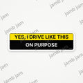 Yes, I Drive Like This On Purpose – Bumper Sticker